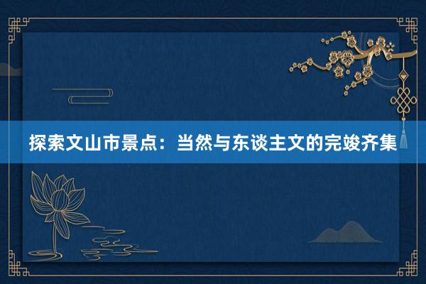 探索文山市景点：当然与东谈主文的完竣齐集