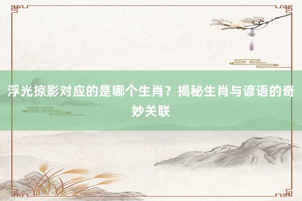 浮光掠影对应的是哪个生肖？揭秘生肖与谚语的奇妙关联