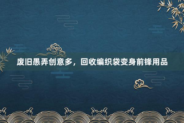 废旧愚弄创意多，回收编织袋变身前锋用品