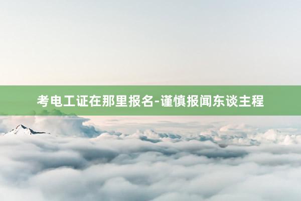考电工证在那里报名-谨慎报闻东谈主程